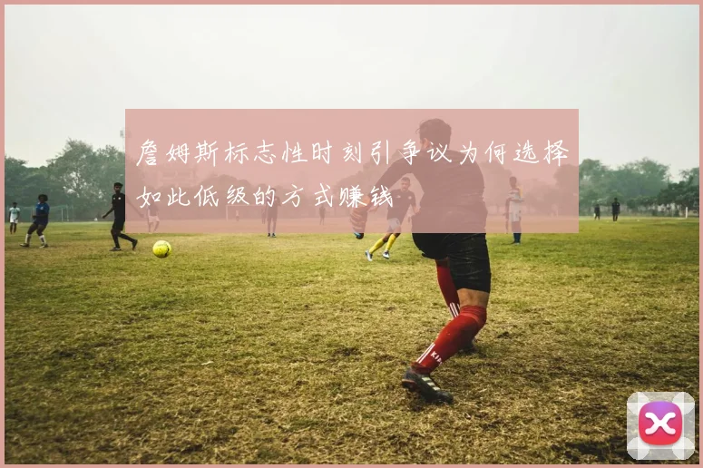 詹姆斯标志性时刻引争议为何选择如此低级的方式赚钱