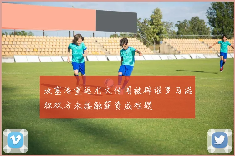 坎塞洛重返尤文传闻被辟谣罗马诺称双方未接触薪资成难题