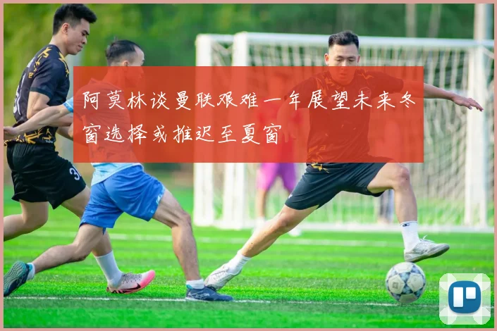 阿莫林谈曼联艰难一年展望未来冬窗选择或推迟至夏窗