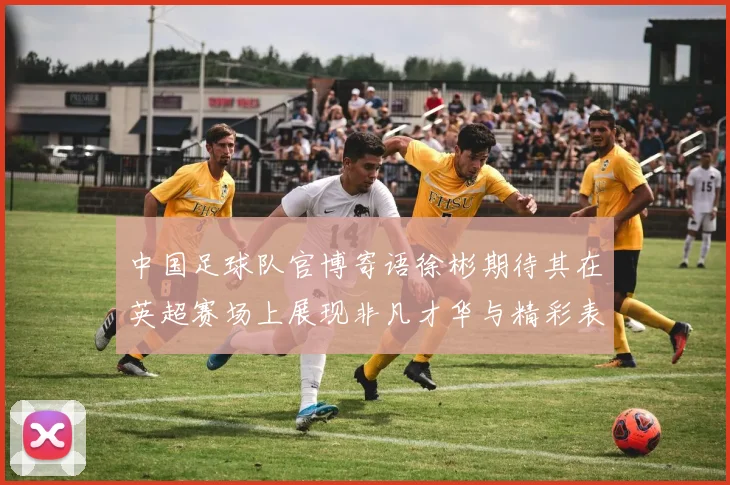 中国足球队官博寄语徐彬期待其在英超赛场上展现非凡才华与精彩表现