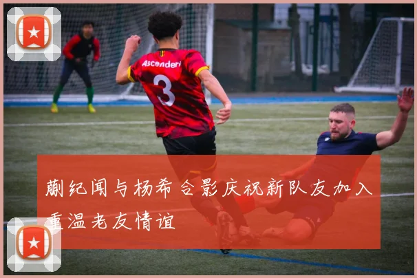 蒯纪闻与杨希合影庆祝新队友加入重温老友情谊